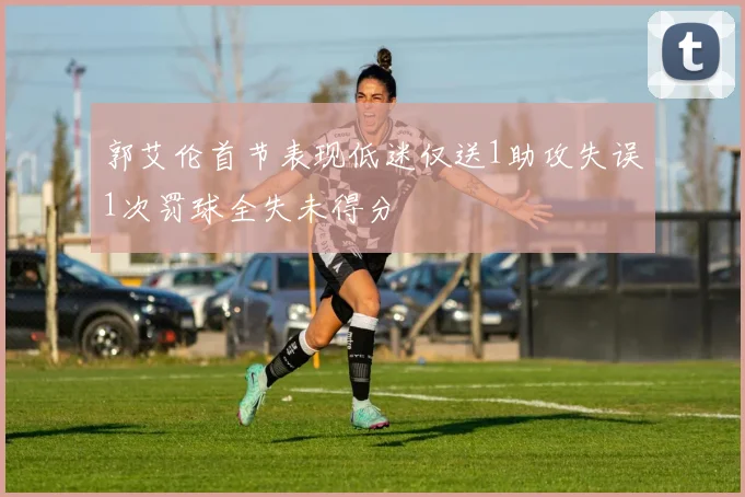 郭艾伦首节表现低迷仅送1助攻失误1次罚球全失未得分