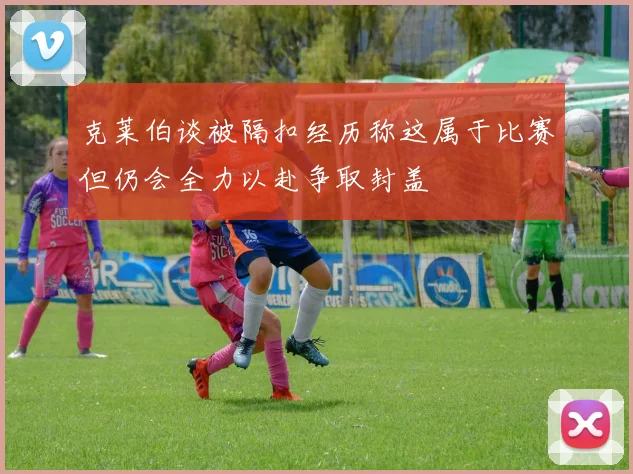 克莱伯谈被隔扣经历称这属于比赛但仍会全力以赴争取封盖