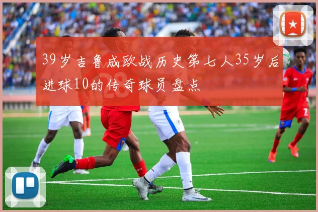 39岁吉鲁成欧战历史第七人35岁后进球10的传奇球员盘点
