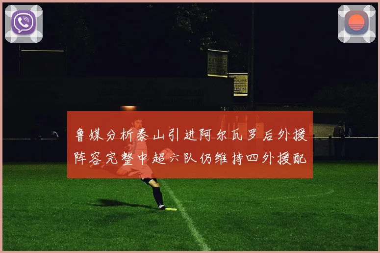 鲁媒分析泰山引进阿尔瓦罗后外援阵容完整中超六队仍维持四外援配置