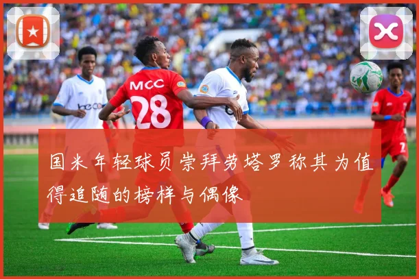 国米年轻球员崇拜劳塔罗称其为值得追随的榜样与偶像