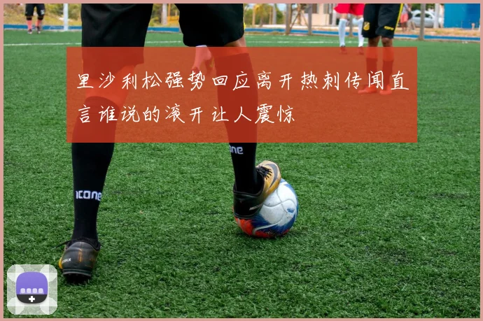 里沙利松强势回应离开热刺传闻直言谁说的滚开让人震惊