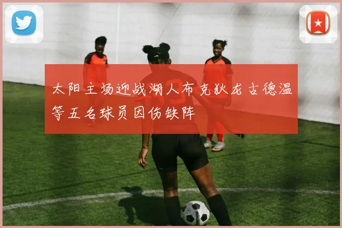 太阳主场迎战湖人布克狄龙古德温等五名球员因伤缺阵