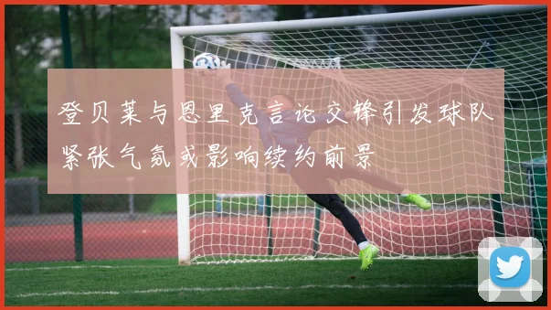 登贝莱与恩里克言论交锋引发球队紧张气氛或影响续约前景