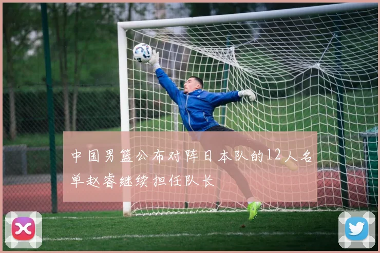 中国男篮公布对阵日本队的12人名单赵睿继续担任队长