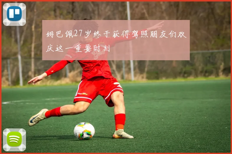 姆巴佩27岁终于获得驾照朋友们欢庆这一重要时刻