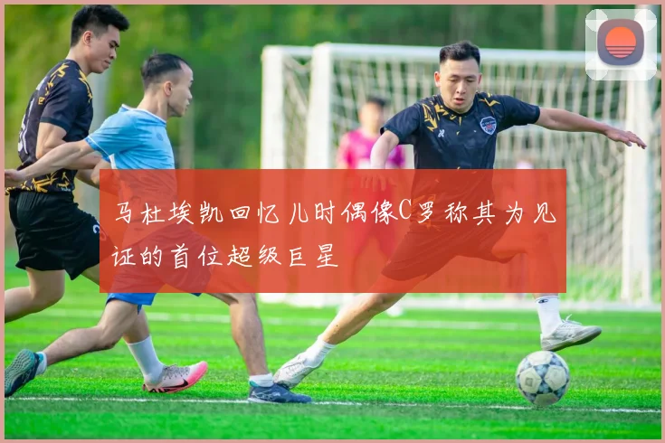 马杜埃凯回忆儿时偶像C罗称其为见证的首位超级巨星