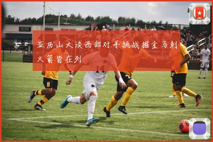 亚历山大谈西部对手挑战掘金马刺火箭皆在列