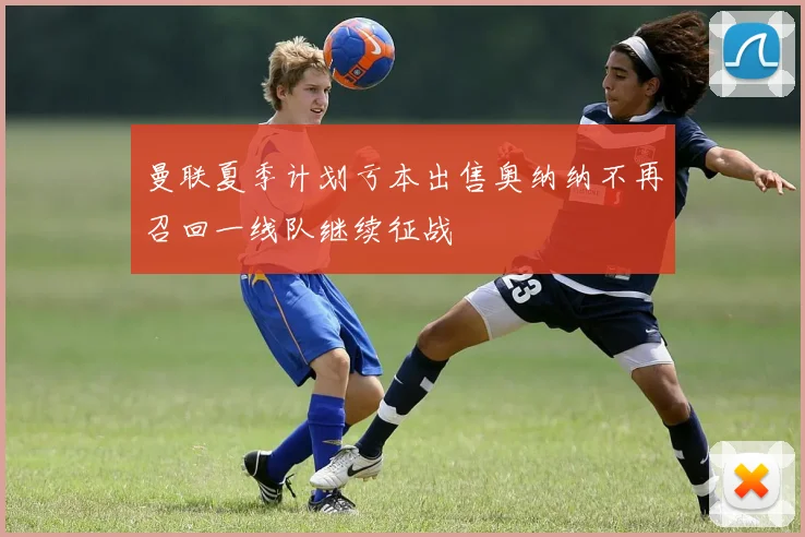 曼联夏季计划亏本出售奥纳纳不再召回一线队继续征战