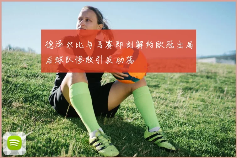 德泽尔比与马赛即刻解约欧冠出局后球队惨败引发动荡