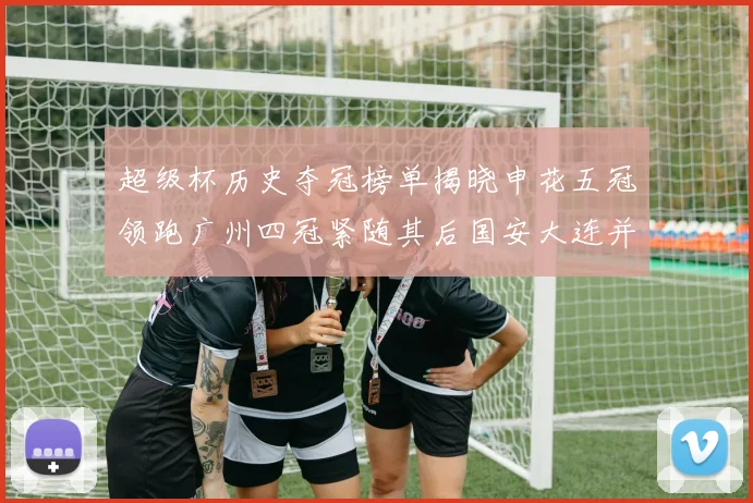 超级杯历史夺冠榜单揭晓申花五冠领跑广州四冠紧随其后国安大连并列第三