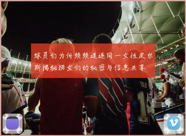 球员们为何频频追逐同一女性皮尔斯揭秘捞女们的秘密与信息共享