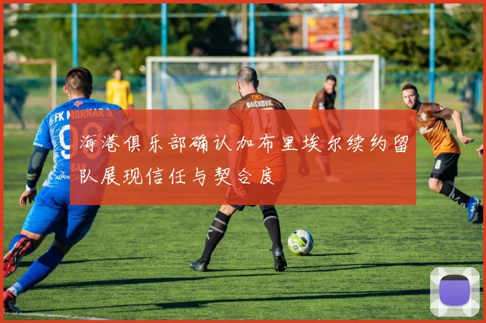 海港俱乐部确认加布里埃尔续约留队展现信任与契合度