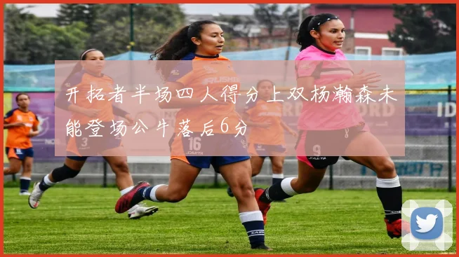 开拓者半场四人得分上双杨瀚森未能登场公牛落后6分