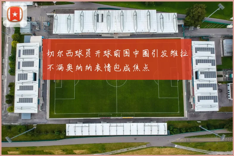 切尔西球员开球前围中圈引发维拉不满奥纳纳表情包成焦点
