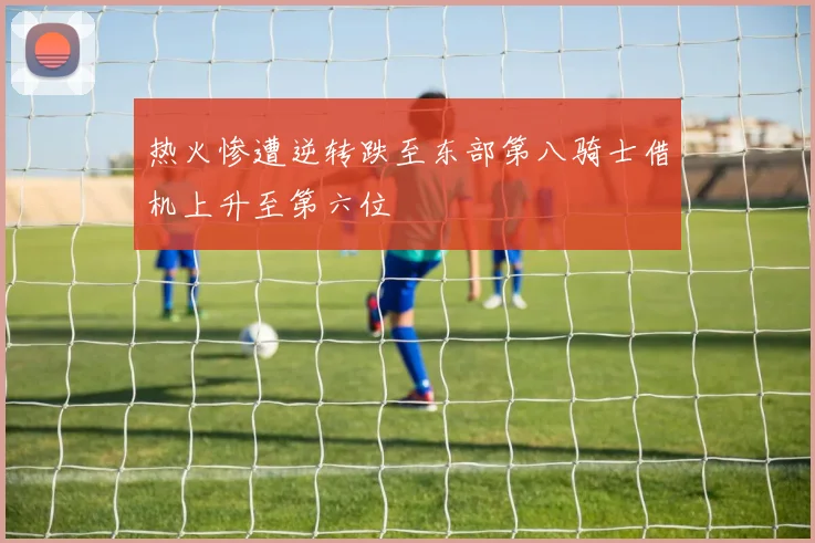 热火惨遭逆转跌至东部第八骑士借机上升至第六位