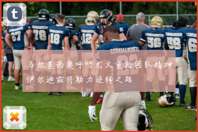 马尔基西奥呼吁尤文重拾团队精神伊尔迪兹将助力逆转之路
