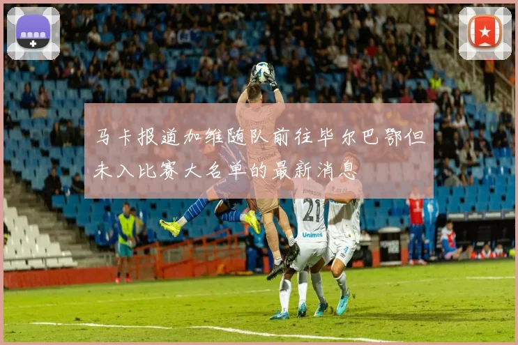 马卡报道加维随队前往毕尔巴鄂但未入比赛大名单的最新消息