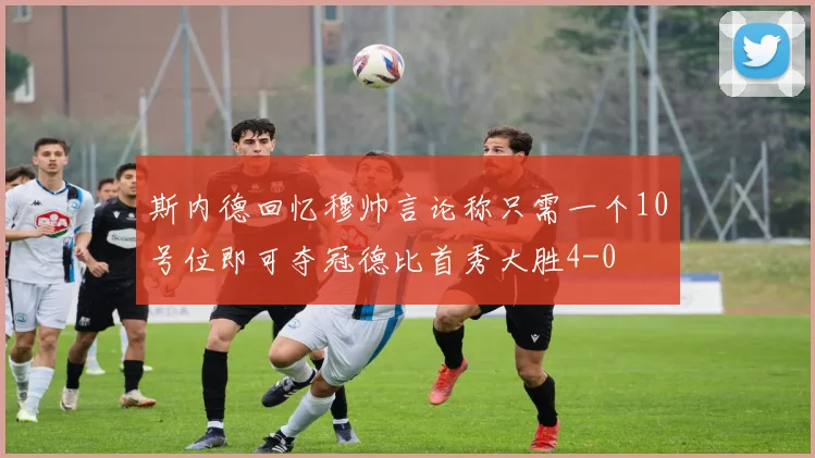斯内德回忆穆帅言论称只需一个10号位即可夺冠德比首秀大胜4-0