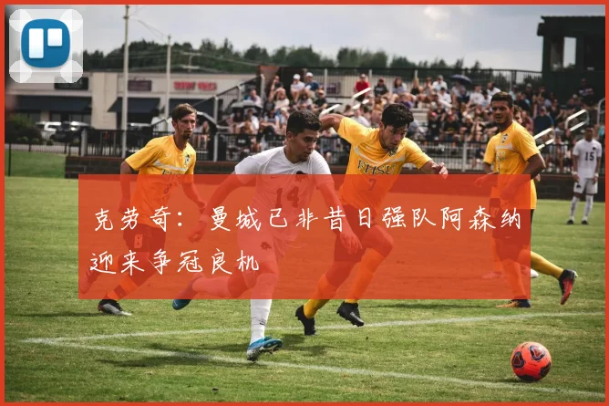 克劳奇：曼城已非昔日强队阿森纳迎来争冠良机