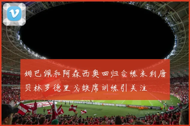姆巴佩和阿森西奥回归合练米利唐贝林罗德里戈缺席训练引关注
