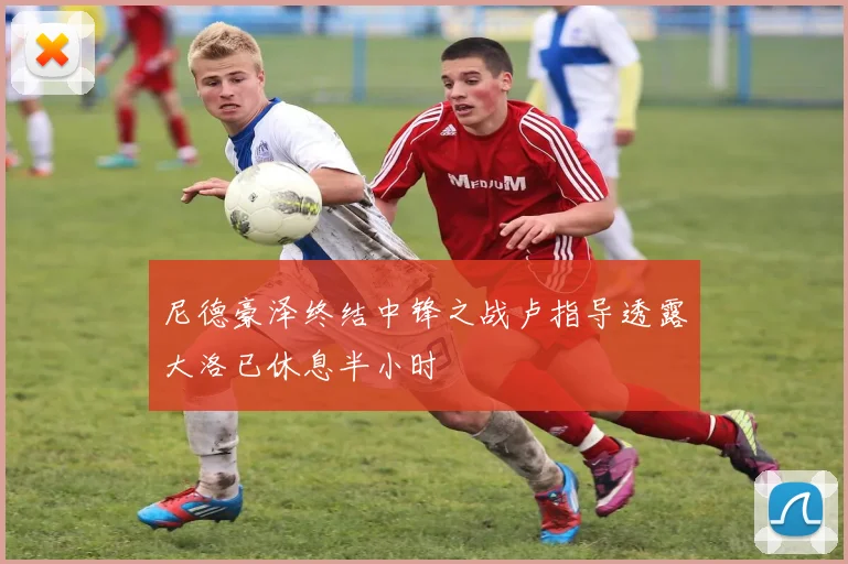 尼德豪泽终结中锋之战卢指导透露大洛已休息半小时