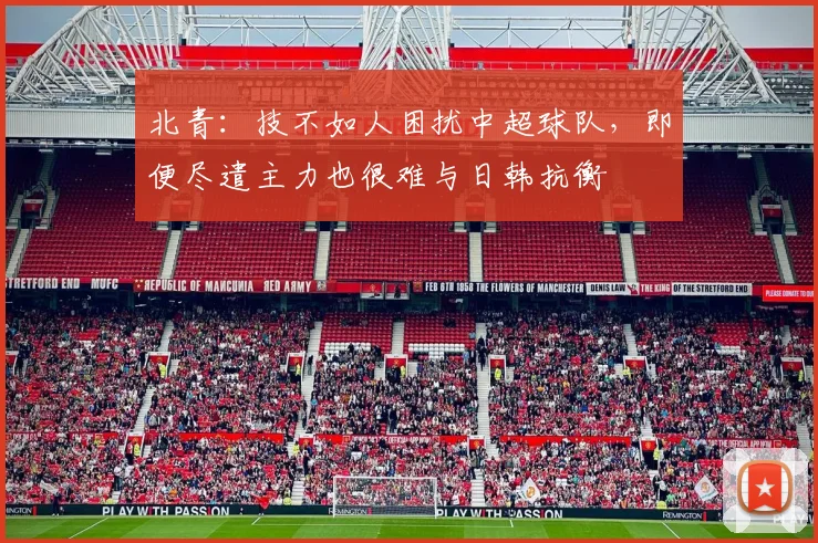 北青：技不如人困扰中超球队，即便尽遣主力也很难与日韩抗衡