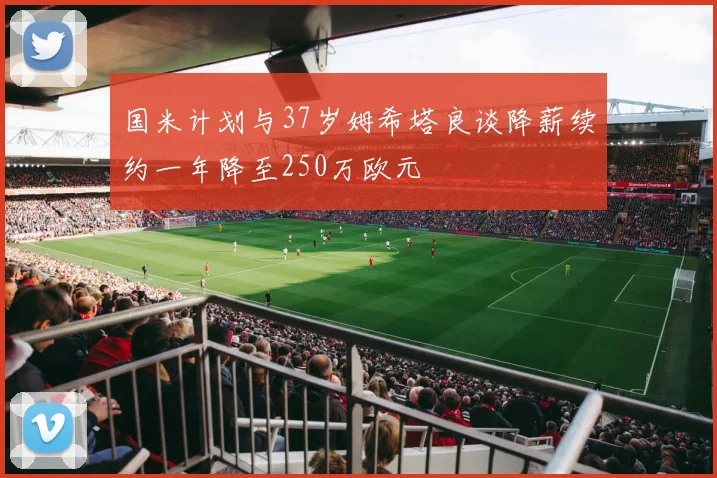 国米计划与37岁姆希塔良谈降薪续约一年降至250万欧元