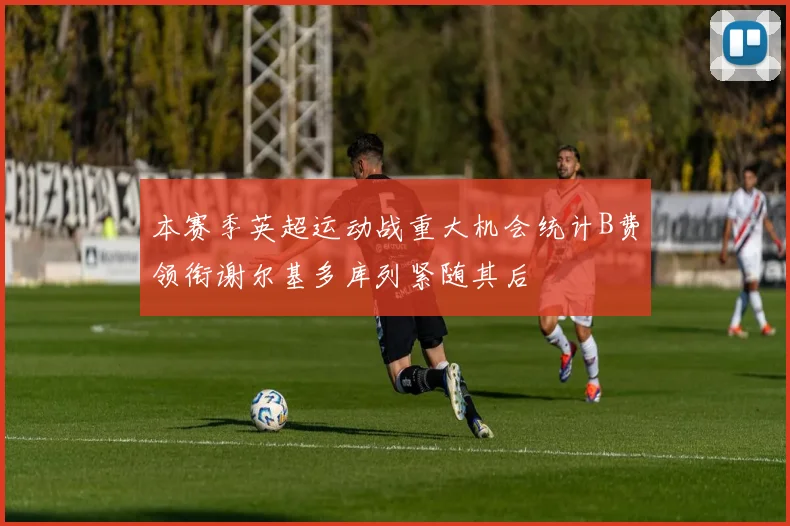 本赛季英超运动战重大机会统计B费领衔谢尔基多库列紧随其后