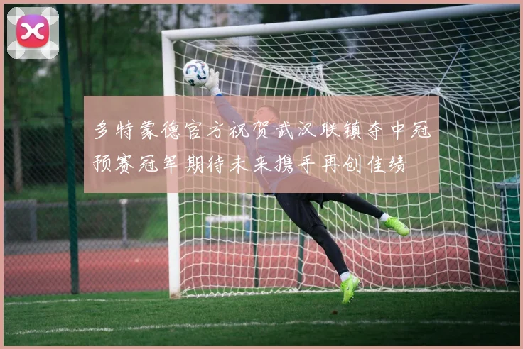 多特蒙德官方祝贺武汉联镇夺中冠预赛冠军期待未来携手再创佳绩