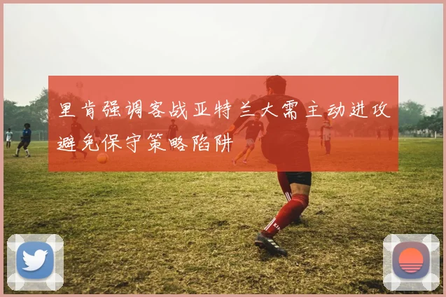 里肯强调客战亚特兰大需主动进攻避免保守策略陷阱