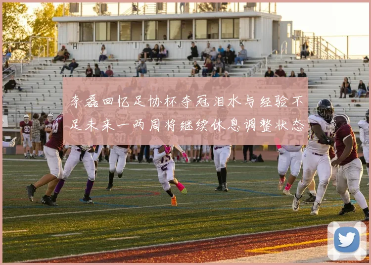 李磊回忆足协杯夺冠泪水与经验不足未来一两周将继续休息调整状态
