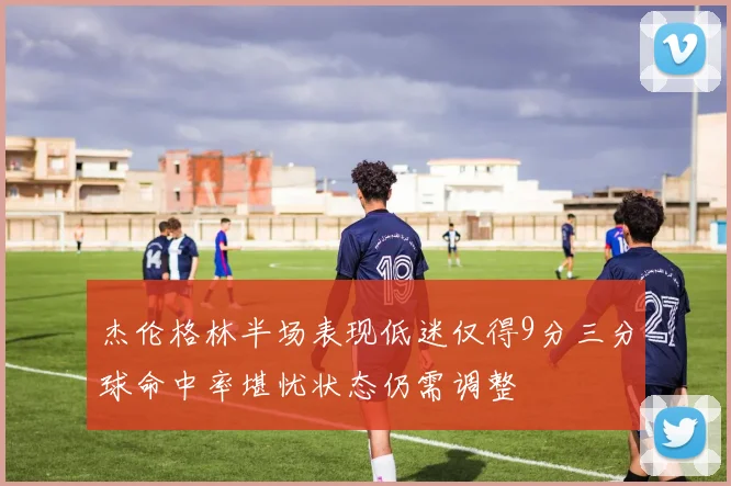 杰伦格林半场表现低迷仅得9分三分球命中率堪忧状态仍需调整