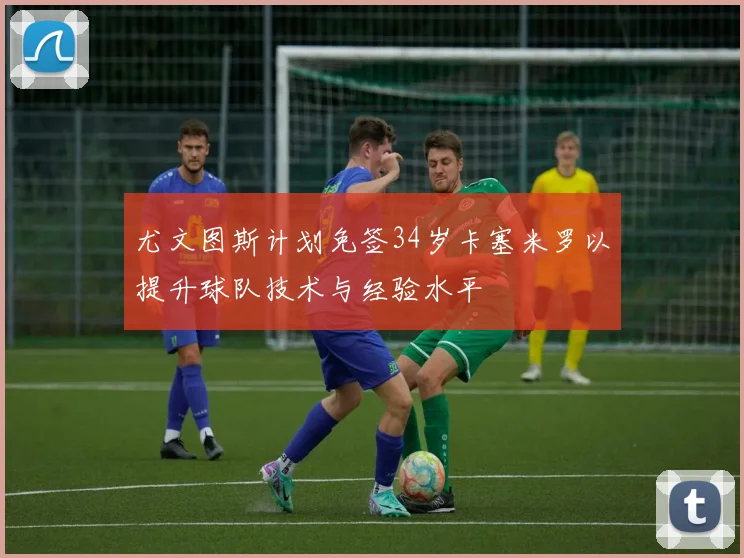 尤文图斯计划免签34岁卡塞米罗以提升球队技术与经验水平