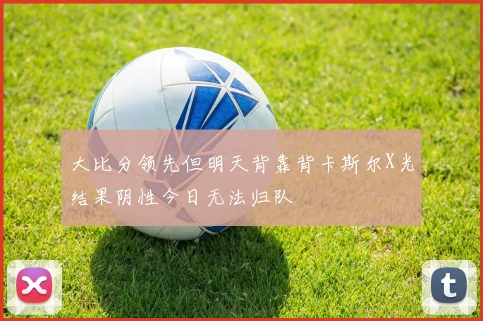 大比分领先但明天背靠背卡斯尔X光结果阴性今日无法归队