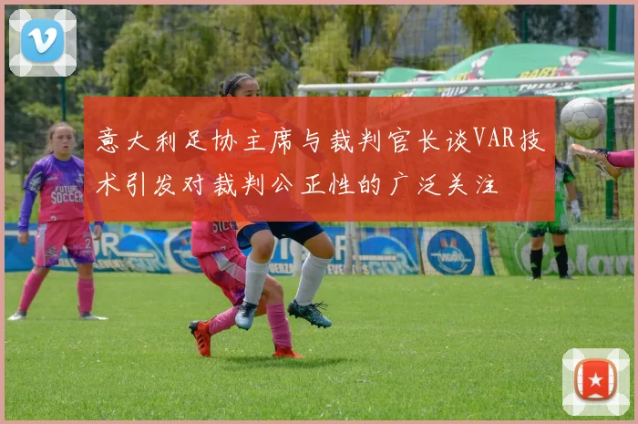 意大利足协主席与裁判官长谈VAR技术引发对裁判公正性的广泛关注