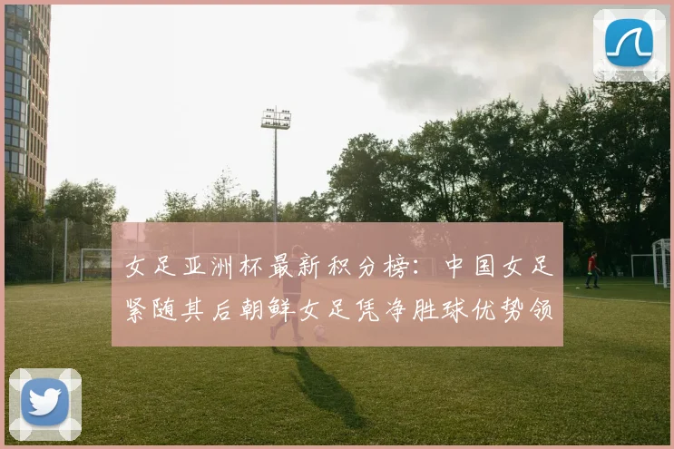 女足亚洲杯最新积分榜：中国女足紧随其后朝鲜女足凭净胜球优势领跑